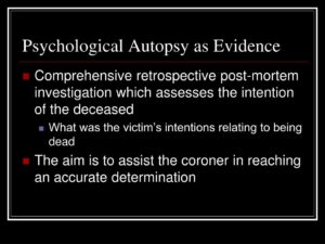 Psychological Autopsy as Evidence Comprehensive retrospective post-mortem investigation which assesses the intention of the deceased - What was the victim's intentions relating to being dead The aim is to assist the coroner in reaching an accurate determination
